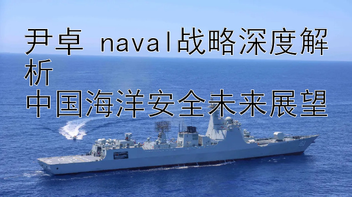 尹卓 naval战略深度解析  
中国海洋安全未来展望